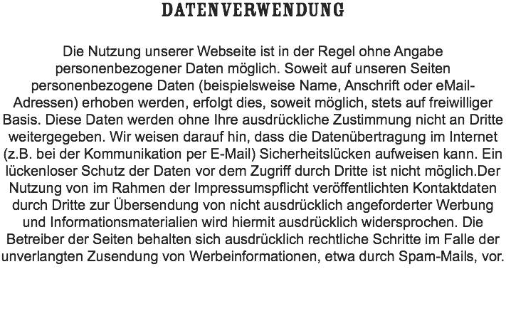 DATENVERWENDUNG Die Nutzung unserer Webseite ist in der Regel ohne Angabe personenbezogener Daten möglich. Soweit auf unseren Seiten personenbezogene Daten (beispielsweise Name, Anschrift oder eMail-Adressen) erhoben werden, erfolgt dies, soweit möglich, stets auf freiwilliger Basis. Diese Daten werden ohne Ihre ausdrückliche Zustimmung nicht an Dritte weitergegeben. Wir weisen darauf hin, dass die Datenübertragung im Internet (z.B. bei der Kommunikation per E-Mail) Sicherheitslücken aufweisen kann. Ein lückenloser Schutz der Daten vor dem Zugriff durch Dritte ist nicht möglich.Der Nutzung von im Rahmen der Impressumspflicht veröffentlichten Kontaktdaten durch Dritte zur Übersendung von nicht ausdrücklich angeforderter Werbung und Informationsmaterialien wird hiermit ausdrücklich widersprochen. Die Betreiber der Seiten behalten sich ausdrücklich rechtliche Schritte im Falle der unverlangten Zusendung von Werbeinformationen, etwa durch Spam-Mails, vor. 